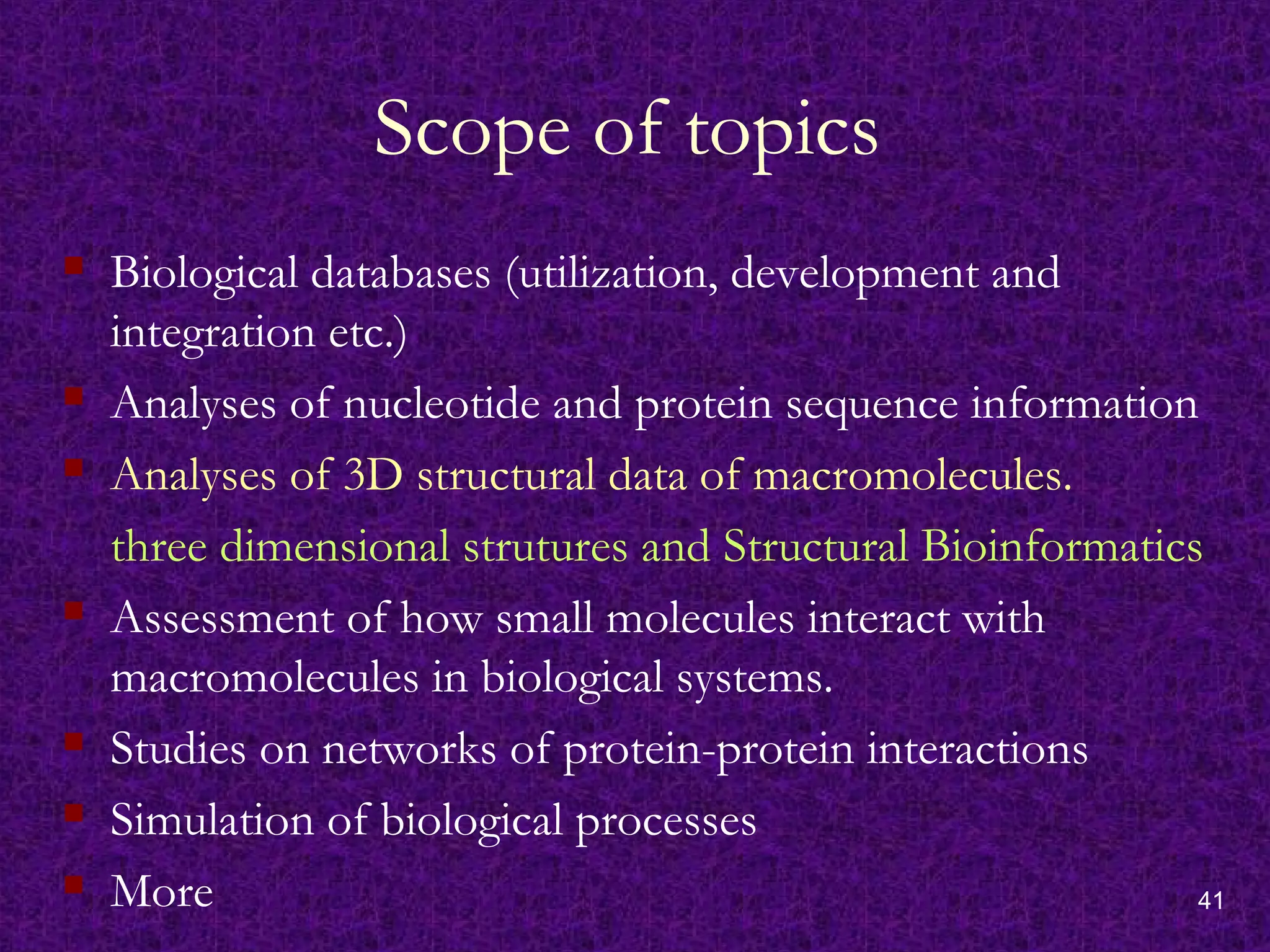 41
Scope of topics
 Biological databases (utilization, development and
integration etc.)
 Analyses of nucleotide and protein sequence information
 Analyses of 3D structural data of macromolecules.
three dimensional strutures and Structural Bioinformatics
 Assessment of how small molecules interact with
macromolecules in biological systems.
 Studies on networks of protein-protein interactions
 Simulation of biological processes
 More
 