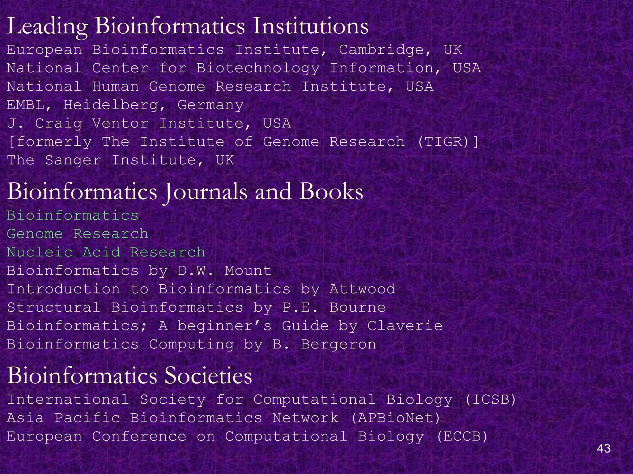 43
Leading Bioinformatics Institutions
European Bioinformatics Institute, Cambridge, UK
National Center for Biotechnology Information, USA
National Human Genome Research Institute, USA
EMBL, Heidelberg, Germany
J. Craig Ventor Institute, USA
[formerly The Institute of Genome Research (TIGR)]
The Sanger Institute, UK
Bioinformatics Journals and Books
Bioinformatics
Genome Research
Nucleic Acid Research
Bioinformatics by D.W. Mount
Introduction to Bioinformatics by Attwood
Structural Bioinformatics by P.E. Bourne
Bioinformatics; A beginner’s Guide by Claverie
Bioinformatics Computing by B. Bergeron
Bioinformatics Societies
International Society for Computational Biology (ICSB)
Asia Pacific Bioinformatics Network (APBioNet)
European Conference on Computational Biology (ECCB)
 