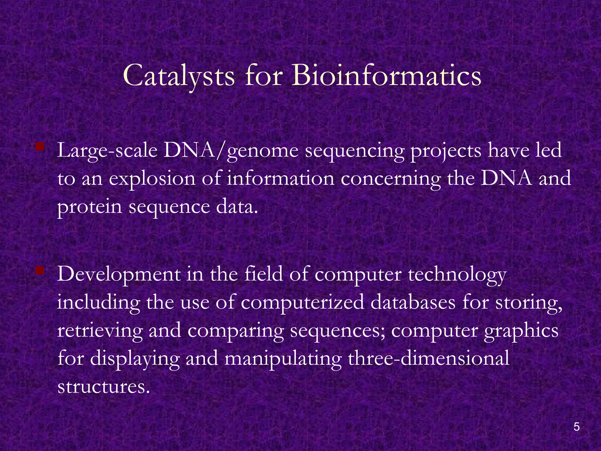 5
Catalysts for Bioinformatics
 Large-scale DNA/genome sequencing projects have led
to an explosion of information concerning the DNA and
protein sequence data.
 Development in the field of computer technology
including the use of computerized databases for storing,
retrieving and comparing sequences; computer graphics
for displaying and manipulating three-dimensional
structures.
 