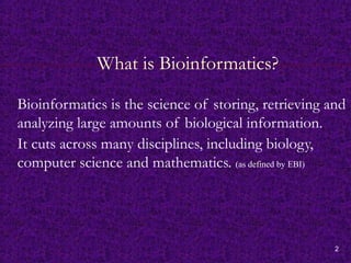 2
What is Bioinformatics?
Bioinformatics is the science of storing, retrieving and
analyzing large amounts of biological information.
It cuts across many disciplines, including biology,
computer science and mathematics. (as defined by EBI)
 