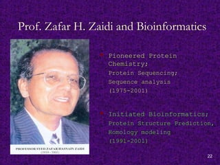 22
Prof. Zafar H. Zaidi and Bioinformatics
 Pioneered Protein
Chemistry;
Protein Sequencing;
Sequence analysis
(1975-2001)
 Initiated Bioinformatics;
Protein Structure Prediction,
Homology modeling
(1991-2001)
 