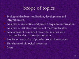 23
Scope of topics
 Biological databases (utilization, development and
integration etc.)
 Analyses of nucleotide and protein sequence information
 Analyses of 3D structural data of macromolecules.
 Assessment of how small molecules interact with
macromolecules in biological systems.
 Studies on networks of protein-protein interactions
 Simulation of biological processes
 More
 