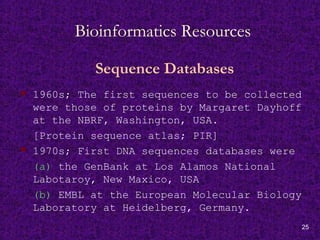 25
Bioinformatics Resources
Sequence Databases
 1960s; The first sequences to be collected
were those of proteins by Margaret Dayhoff
at the NBRF, Washington, USA.
[Protein sequence atlas; PIR]
 1970s; First DNA sequences databases were
(a) the GenBank at Los Alamos National
Labotaroy, New Maxico, USA
(b) EMBL at the European Molecular Biology
Laboratory at Heidelberg, Germany.
 