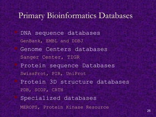 26
Primary Bioinformatics Databases
 DNA sequence databases
GenBank, EMBL and DDBJ
 Genome Centers databases
Sanger Center, TIGR
 Protein sequence Databases
SwissProt, PIR, UniProt
 Protein 3D structure databases
PDB, SCOP, CATH
 Specialized databases
MEROPS, Protein Kinase Resource
 