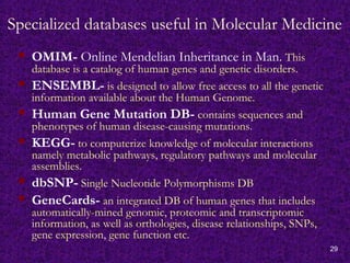 29
Specialized databases useful in Molecular Medicine
 OMIM- Online Mendelian Inheritance in Man. This
database is a catalog of human genes and genetic disorders.
 ENSEMBL- is designed to allow free access to all the genetic
information available about the Human Genome.
 Human Gene Mutation DB- contains sequences and
phenotypes of human disease-causing mutations.
 KEGG- to computerize knowledge of molecular interactions
namely metabolic pathways, regulatory pathways and molecular
assemblies.
 dbSNP- Single Nucleotide Polymorphisms DB
 GeneCards- an integrated DB of human genes that includes
automatically-mined genomic, proteomic and transcriptomic
information, as well as orthologies, disease relationships, SNPs,
gene expression, gene function etc.
 