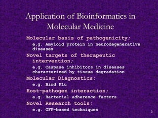 3
Application of Bioinformatics in
Molecular Medicine
Molecular basis of pathogenicity;
e.g. Amyloid protein in neurodegenerative
diseases
Novel targets of therapeutic
intervention;
e.g. Caspase inhibitors in diseases
characterized by tissue degradation
Molecular Diagnostics;
e.g. Bird Flu
Host-pathogen interaction;
e.g. Bacterial adherence factors
Novel Research tools;
e.g. GFP-based techniques
 
