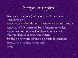30
Scope of topics
 Biological databases (utilization, development and
integration etc.)
 Analyses of nucleotide and protein sequence information
 Analyses of 3D structural data of macromolecules.
 Assessment of how small molecules interact with
macromolecules in biological systems.
 Studies on networks of protein-protein interactions
 Simulation of biological processes
 More
 