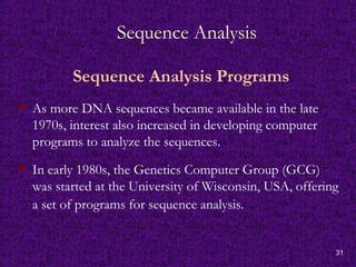 31
Sequence Analysis
Sequence Analysis Programs
 As more DNA sequences became available in the late
1970s, interest also increased in developing computer
programs to analyze the sequences.
 In early 1980s, the Genetics Computer Group (GCG)
was started at the University of Wisconsin, USA, offering
a set of programs for sequence analysis.
 