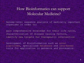 4
How Bioinformatics can support
Molecular Medicine?
 Genome-level sequence analysis of medically important
organisms in order to;
gain comprehensive knowledge for their life cycle,
characterization of disease causing factors,
identify new targets for therapeutic intervention
 Development of Bioinformatics such as novel
algorithms, specialized databases and java-based
tools for application in genomics and proteomics.
 