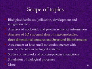 41
Scope of topics
 Biological databases (utilization, development and
integration etc.)
 Analyses of nucleotide and protein sequence information
 Analyses of 3D structural data of macromolecules.
three dimensional strutures and Structural Bioinformatics
 Assessment of how small molecules interact with
macromolecules in biological systems.
 Studies on networks of protein-protein interactions
 Simulation of biological processes
 More
 