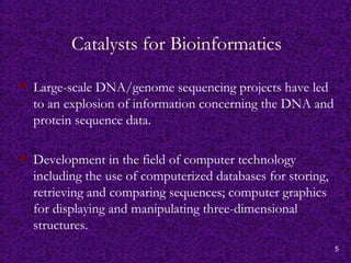 5
Catalysts for Bioinformatics
 Large-scale DNA/genome sequencing projects have led
to an explosion of information concerning the DNA and
protein sequence data.
 Development in the field of computer technology
including the use of computerized databases for storing,
retrieving and comparing sequences; computer graphics
for displaying and manipulating three-dimensional
structures.
 