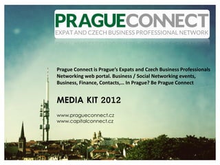 Prague Connect is Prague‘s Expats and Czech Business Professionals
Networking web portal. Business / Social Networking events,
Business, Finance, Contacts,… In Prague? Be Prague Connect


MEDIA KIT 2012
www.pragueconnect.cz
www.capitalconnect.cz
 