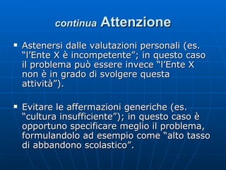 continua   Attenzione Astenersi dalle valutazioni personali (es. “l’Ente X è incompetente”; in questo caso il problema può essere invece “l’Ente X non è in grado di svolgere questa attività”). Evitare le affermazioni generiche (es. “cultura insufficiente”); in questo caso è opportuno specificare meglio il problema, formulandolo ad esempio come “alto tasso di abbandono scolastico”. 