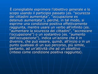 È consigliabile esprimere l’obiettivo generale e lo scopo usando il participio passato (es. “sicurezza dei cittadini aumentata”, “occupazione ex detenuti aumentata”), perché, in tal modo, si esprime una condizione positiva effettivamente raggiunta, mentre usare un verbo all’infinito (es. “aumentare la sicurezza dei cittadini”, “accrescere l’occupazione”) o un sostantivo (es. “aumento dell’occupazione”), indica un’azione che è in divenire, che può essere, quindi, all’inizio o in un punto qualsiasi di un suo percorso, più simile, pertanto, ad un’attività che ad un obiettivo (inteso come condizione positiva raggiunta).  