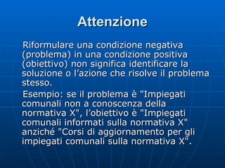 Attenzione Riformulare una condizione negativa (problema) in una condizione positiva (obiettivo) non significa identificare la soluzione o l’azione che risolve il problema stesso. Esempio: se il problema è "Impiegati comunali non a conoscenza della normativa X", l’obiettivo è "Impiegati comunali informati sulla normativa X" anziché "Corsi di aggiornamento per gli impiegati comunali sulla normativa X".  