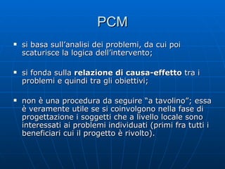 PCM si basa sull’analisi dei problemi, da cui poi scaturisce la logica dell’intervento; si fonda sulla  relazione di causa-effetto  tra i problemi e quindi tra gli obiettivi; non è una procedura da seguire “a tavolino”; essa è veramente utile se si coinvolgono nella fase di progettazione i soggetti che a livello locale sono interessati ai problemi individuati (primi fra tutti i beneficiari cui il progetto è rivolto). 