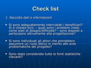 Check list 1. Raccolta dati e informazioni Si sono adeguatamente intervistati i beneficiari? Si è chiesto loro: - quali sono i problemi intesi come stati di disagio/difficoltà? - sono disposti a partecipare attivamente alla progettazione? Si sono individuati gli attori che potrebbero assumere un ruolo attivo in merito alle aree problematiche del progetto? Sono state considerate tutte le fonti statistiche rilevanti? 