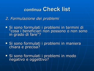 continua   Check list 2. Formulazione dei problemi Si sono formulati i problemi in termini di “cosa i beneficiari non possono o non sono in grado di fare”? Si sono formulati i problemi in maniera chiara e precisa? Si sono formulati i problemi in modo negativo e oggettivo? 