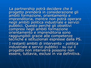 La partnership potrà decidere che il progetto prenderà in considerazione gli ambiti formazione, orientamento e imprenditoria, mentre non potrà operare negli ambiti politica industriale e servizi pubblici. Questo perché gli obiettivi compresi negli ambiti formazione orientamento e imprenditoria sono raggiungibili grazie alle competenze tecniche e istituzionali espresse dalla PS. I restanti ambiti di intervento - politica industriale e servizi pubblici - su cui il progetto non interverrà possono non essere, tuttavia, esclusi in via definitiva.  