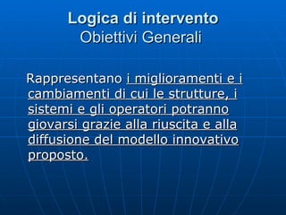 Logica di intervento Obiettivi Generali  Rappresentano  i miglioramenti e i cambiamenti di cui le strutture, i sistemi e gli operatori potranno giovarsi grazie alla riuscita e alla diffusione del modello innovativo proposto.   