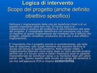 Logica di intervento   Scopo del progetto (anche definito obiettivo specifico)  Definisce il miglioramento della vita dei beneficiari finali o di un aspetto importante della loro vita. Di norma esso è la trasposizione in positivo del problema di discriminazione alla base del progetto. È consigliabile identificare con precisione uno o due al massimo di questi miglioramenti dal momento che è difficile che progetti, sebbene complessi, producano più di uno o due effettivi miglioramenti. E’ importante che il progetto prenda in considerazione, già nella fase di ideazione, tutti quegli elementi che possono favorire la durata nel tempo di questo beneficio. Molto spesso infatti, il miglioramento ottenuto viene meno dopo un certo periodo proprio perché non si è tenuto conto di fattori importanti quali la capacità imprenditoriale dei beneficiari stessi o la mentalità degli altri attori sociali, ecc.. Questo aspetto della durata nel tempo del beneficio è ciò che nell’approccio PCM si chiama  sostenibilità . 