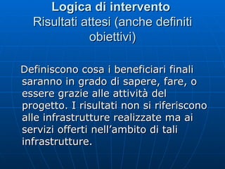 Logica di intervento   Risultati attesi (anche definiti obiettivi) Definiscono cosa i beneficiari finali saranno in grado di sapere, fare, o essere grazie alle attività del progetto. I risultati non si riferiscono alle infrastrutture realizzate ma ai servizi offerti nell’ambito di tali infrastrutture.  