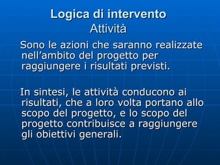 Logica di intervento   Attività  Sono le azioni che saranno realizzate nell’ambito del progetto per raggiungere i risultati previsti. In sintesi, le attività conducono ai risultati, che a loro volta portano allo scopo del progetto, e lo scopo del progetto contribuisce a raggiungere gli obiettivi generali.  