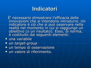 Indicatori   È’ necessario dimostrare l’efficacia delle innovazioni che si intendono introdurre. Un indicatore è ciò che si può osservare nella realtà nel momento in cui si raggiunge un obiettivo (o un risultato). Esso, di norma, è costituito dai seguenti elementi: una variabile un  target-group un tempo di osservazione un valore di riferimento. 
