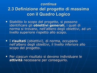 continua 2.3   Definizione del progetto di massima con il Quadro Logico Stabilito lo scopo del progetto, si possono identificare gli  obiettivi generali ,   i quali di norma si trovano, nell’albero degli obiettivi, ad un livello superiore rispetto allo scopo. I  risultati  (obiettivi), di norma, occupano nell’albero degli obiettivi, il livello inferiore allo scopo del progetto. Per ciascun risultato si devono individuare le  attività  necessarie per conseguirlo.  