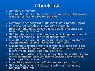 Check list 1. Ambiti di intervento  Gli ambiti di intervento scelti corrispondono effettivamente alle possibilità di intervento della PS? 2. Definizione del progetto di massima con il Quadro Logico  Lo scopo del progetto esprime effettivamente il miglioramento della condizione sociale o lavorativa dei beneficiari finali coinvolti? Si è tenuto conto di tutti quegli aspetti che garantiscono la durata nel tempo di questo miglioramento? I risultati sono formulati in termini di nuove competenze, atteggiamenti, acquisiti dai beneficiari finali?  Questi nuovi atteggiamenti e competenze sono sufficienti per garantire il miglioramento della condizione sociale o lavorativa dei beneficiari finali coinvolti? Esistono altri fattori, esterni al progetto, che contribuiscono al miglioramento della condizione sociale o lavorativa dei beneficiari finali coinvolti? Le attività previste sono effettivamente innovative? Si è verificato che gli indicatori scelti mostrino aspetti tangibili e misurabili? 