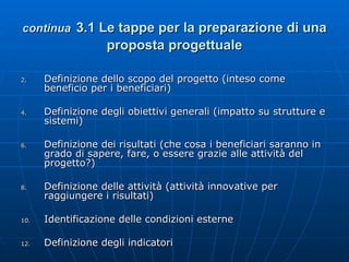 continua   3.1 Le tappe per la preparazione di una proposta progettuale Definizione dello scopo del progetto (inteso come beneficio per i beneficiari) Definizione degli obiettivi generali (impatto su strutture e sistemi) Definizione dei risultati (che cosa i beneficiari saranno in grado di sapere, fare, o essere grazie alle attività del progetto?) Definizione delle attività (attività innovative per raggiungere i risultati) Identificazione delle condizioni esterne Definizione degli indicatori 