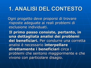 1.   ANALISI DEL CONTESTO Ogni progetto deve proporsi di trovare risposte adeguate ai reali problemi di esclusione individuati. Il primo passo consiste, pertanto, in una dettagliata analisi dei problemi dei beneficiari.  Per condurre una corretta analisi è necessario  interpellare direttamente i beneficiari  circa i problemi che sentono maggiormente e che vivono con particolare disagio.  