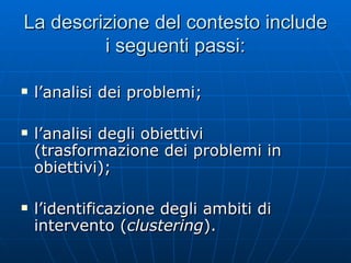 La descrizione del contesto include i seguenti passi: l’analisi dei problemi; l’analisi degli obiettivi (trasformazione dei problemi in obiettivi); l’identificazione degli ambiti di intervento ( clustering ). 