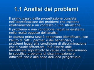 1.1 Analisi dei problemi   Il primo passo della progettazione consiste nell’identificazione dei problemi che esistono relativamente a un contesto o una situazione. Il problema è una condizione negativa esistente nella realtà oggetto dell’analisi. In questa prima fase è opportuno identificare, con l’aiuto di tutti i partner e dei beneficiari, i problemi legati alla condizione di discriminazione che si vuole affrontare. Può essere utile identificare soprattutto le cause che determinano lo specifico problema di discriminazione o difficoltà che è alla base dell’idea progettuale. 