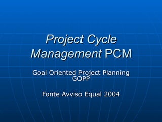 Project Cycle Management  PCM Goal Oriented Project Planning GOPP Fonte Avviso Equal 2004 