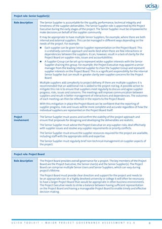 U C I S A T O O L K I T – M A J O R P R O J E C T G O V E R N A N C E A S S E S S M E N T V 1 . 0 8
Project role: Senior Supplier(s)
Role description The Senior Supplier is accountable for the quality, performance, technical integrity and
timeliness of the supplier deliverables. The Senior Supplier role is appointed by the Project
Executive during the early stages of the project. The Senior Supplier must be empowered to
make decisions on behalf of the supplier community.
It may be appropriate to have multiple Senior Suppliers, for example, where there are both
internal and external suppliers. This can be managed in different ways depending on the
needs of the project. For example:
zz Each supplier can be given Senior Supplier representation on the Project Board. This
is a relatively common approach and works best when there are few interactions or
dependencies between the suppliers. It can, however, result in a lack of clarity for the
Project Board on supplier risks, issues and accountabilities
zz A Supplier Group can be set up to represent wider supplier interests with the Senior
Supplier chairing this group. For example, the Project Executive may appoint a senior
manager from the leading internal supplier to chair the Supplier Group and represent
supplier interests on the Project Board. This is a significant responsibility for the internal
Senior Supplier but can result in greater clarity over supplier concerns for the Project
Board
Multiple suppliers add complexity to project delivery. If there are multiple suppliers it is
recommended that an additional risk is added to the project risk log. A possible action to
mitigate this risk is to ensure that suppliers meet regularly to discuss and agree supplier
progress, risks, issues and concerns. The meetings will improve communication between
suppliers and result in better management of interactions and dependencies. The outcomes
of each meeting can then be reflected in the reports to the Project Board.
With this mitigation in place the Project Board can be confident that the reporting of
supplier progress, risks and issues will be more complete and accurate regardless of how the
individual suppliers are represented on the Project Board itself.
Project
involvement
The Senior Supplier must assess and confirm the viability of the project approach and
ensure that proposals for designing and developing the deliverables are realistic.
The Senior Supplier must advise the Project Executive on any supplier risks, deal effectively
with supplier issues and resolve any supplier requirements or priority conflicts.
The Senior Supplier must ensure the supplier resources required for the project are available,
including staff with the appropriate skills and expertise.
The Senior Supplier must regularly brief non-technical management on supplier aspects of
the project.
Project role: Project Board
Role description The Project Board provides overall governance for a project. The key members of the Project
Board are the Project Executive, the Senior User(s) and the Senior Supplier(s). The Project
Board can comprise multiple Senior Users and Senior Suppliers, which can vary during
project’s lifetime.
The Project Board must provide clear direction and support for the project and needs to
be an appropriate size. In a highly devolved university or college it will often be necessary
to have a larger Project Board than would be appropriate in other business environments.
The Project Executive needs to strike a balance between having sufficient representation
on the Project Board and having a manageable Project Board to enable timely and effective
decision making.
 