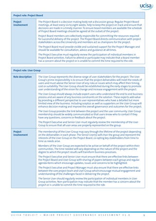 U C I S A T O O L K I T – M A J O R P R O J E C T G O V E R N A N C E A S S E S S M E N T V 1 . 0 9
Project role: Project Board
Project
involvement
The Project Board is a decision making body not a discussion group. Regular Project Board
meetings, at least every six to eight weeks, help to keep the project on track and ensure that
decisions are made in a timely manner. To ensure board members are available the schedule
of Project Board meetings should be agreed at the outset of the project.
Project Board members are collectively responsible for committing the resources required
for successful delivery of the project. The Project Board directs communication with project
stakeholders across the University and members act as champions for the project.
The Project Board must provide visible and sustained support for the Project Manager and
should be available for consultation, advice and guidance at all times.
The Project Executive must regularly review the participation of individual members in
Project Board activities. Failure to attend or participate may indicate that a board member
has a concern about the project or is unable to commit the time required to the role.
Project role: User Group
Role description The User Group represents the diverse range of user stakeholders for the project. The User
Group’s prime responsibility is to ensure that the project deliverables will meet the needs of
users and must advise the Senior User of any risks or issues which may affect their timing,
cost or suitability. The User Group should be established during the early stages to promote
user understanding of the vision for change and increase engagement with the project.
The User Group should always include expert users who understand the end to end business
process and are aware of any business constraints on the solution. These experts add value
by providing a different perspective to user representatives who have a detailed but more
limited view of the business. Including sceptics as well as supporters on the User Group will
enhance decision making and improve the overall governance and outcomes for the project.
The User Group provides the link between the project and the user community. User Group
membership should be widely communicated so that users know who to contact if they
have any questions, concerns or feedback about the project.
The Project Executive and Senior User must regularly review the membership of the User
Group to ensure that all user areas are properly represented on the group.
Project
involvement
The membership of the User Group may vary through the lifetime of the project depending
on the deliverables in each phase. The Senior User(s) will chair the group and represent the
interests of the User Group on the Project Board, co-opting key stakeholders from time to
time as needs arise.
Members of the User Group are expected to be active on behalf of the project within their
communities. The time needed will vary depending on the nature of the project and the
degree to which the project results will transform business processes.
The Project Executive and Senior User must ensure that there are effective links between
the Project Board and User Group with sharing of papers between each group and regular
agenda items which encourage updates, issues and concerns to be highlighted.
The Project Executive and Project Manager must also ensure that there are effective links
between the core project team and User Group which encourage mutual engagement and
understanding of the challenges faced in delivering the project.
The Senior User should regularly review the participation of individual members in User
Group activities. Non-participation may indicate that the member has a concern about the
project or is unable to commit the time required to the role.
 