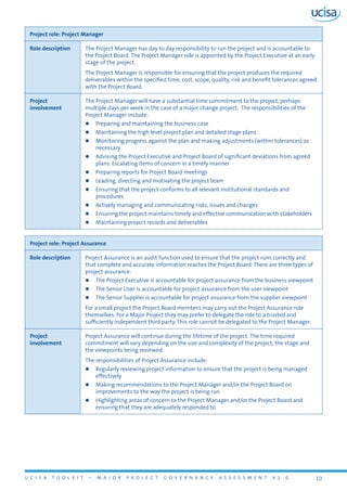 U C I S A T O O L K I T – M A J O R P R O J E C T G O V E R N A N C E A S S E S S M E N T V 1 . 0 10
Project role: Project Manager
Role description The Project Manager has day to day responsibility to run the project and is accountable to
the Project Board. The Project Manager role is appointed by the Project Executive at an early
stage of the project.
The Project Manager is responsible for ensuring that the project produces the required
deliverables within the specified time, cost, scope, quality, risk and benefit tolerances agreed
with the Project Board.
Project
involvement
The Project Manager will have a substantial time commitment to the project, perhaps
multiple days per week in the case of a major change project. The responsibilities of the
Project Manager include:
zz Preparing and maintaining the business case
zz Maintaining the high level project plan and detailed stage plans
zz Monitoring progress against the plan and making adjustments (within tolerances) as
necessary
zz Advising the Project Executive and Project Board of significant deviations from agreed
plans. Escalating items of concern in a timely manner
zz Preparing reports for Project Board meetings
zz Leading, directing and motivating the project team
zz Ensuring that the project conforms to all relevant institutional standards and
procedures
zz Actively managing and communicating risks, issues and changes
zz Ensuring the project maintains timely and effective communication with stakeholders
zz Maintaining project records and deliverables
Project role: Project Assurance
Role description Project Assurance is an audit function used to ensure that the project runs correctly and
that complete and accurate information reaches the Project Board. There are three types of
project assurance:
zz The Project Executive is accountable for project assurance from the business viewpoint
zz The Senior User is accountable for project assurance from the user viewpoint
zz The Senior Supplier is accountable for project assurance from the supplier viewpoint
For a small project the Project Board members may carry out the Project Assurance role
themselves. For a Major Project they may prefer to delegate the role to a trusted and
sufficiently independent third party. This role cannot be delegated to the Project Manager.
Project
involvement
Project Assurance will continue during the lifetime of the project. The time required
commitment will vary depending on the size and complexity of the project, the stage and
the viewpoints being reviewed.
The responsibilities of Project Assurance include:
zz Regularly reviewing project information to ensure that the project is being managed
effectively
zz Making recommendations to the Project Manager and/or the Project Board on
improvements to the way the project is being run
zz Highlighting areas of concern to the Project Manager and/or the Project Board and
ensuring that they are adequately responded to
 