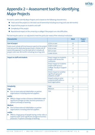 U C I S A T O O L K I T – M A J O R P R O J E C T G O V E R N A N C E A S S E S S M E N T V 1 . 0 11
Appendix 2 – Assessment tool for identifying
Major Projects
This tool is used to identify Major Projects and is based on the following characteristics:
„„ Total cost of the project (i.e. the total cost of ownership including recurring costs over 48 months)
„„ Impact of the project on students and staff
„„ Complexity of the project
„„ Reputational impact on the university or college if the project runs into difficulties
The tool may be used as is or adjusted to meet the particular needs of the individual institution.
Characteristic Mark Project
score
Cost of project
Costs must include all time/resource spent on the project
and not just the dedicated project team. A total cost of
ownership approach must be used which includes all
project costs over 48 months including recurring costs.
£25m or over 15
£10m or over 7
£1m or over 4
£0.5 or over 2
Under £0.5m 1
Impact on staff and students Direct impact on students
and/or staff across the
institution
4
Direct impact on students
and/or staff across a
College, Faculty or Support
Group
3
Direct impact on another
significant group of
students or staff
2
Impacts only on some
students/staff within a
local organisation
1
Complexity
High
zz Four or more external stakeholders or partner
organisations including external suppliers
and/or
zz Affects a large number of diverse stakeholders with
significant changes to roles, business processes, IT
systems and ways of working
Medium
zz One to three external stakeholders or partner
organisations including external suppliers
and/or
zz Affects a large group of people having similar roles or
expertise with some significant changes to business
processes, IT systems and ways of working
High 4
Medium 2
Low 1
 
