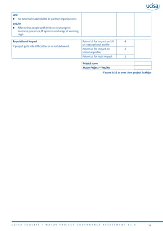 U C I S A T O O L K I T – M A J O R P R O J E C T G O V E R N A N C E A S S E S S M E N T V 1 . 0 12
Low
zz No external stakeholders or partner organisations
and/or
zz Affects few people with little or no change in
business processes, IT systems and ways of working
High
Reputational impact
If project gets into difficulties or is not delivered
Potential for impact on UK
or international profile
4
Potential for impact on
national profile
2
Potential for local impact 1
Project score
Major Project – Yes/No
If score is 10 or over then project is Major
 
