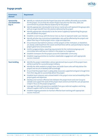 U C I S A T O O L K I T – M A J O R P R O J E C T G O V E R N A N C E A S S E S S M E N T V 1 . 0 14
Engage people
Governance
element
Requirement
Sponsorship
and Stakeholder
buy-in
zz Identify an individual to be the Project Executive who will be ultimately accountable
for the project. Ensure that the chosen Project Executive has the time, skills and
commitment to provide effective leadership for the project
zz Identify appropriate individual(s) to be Senior User(s) who will represent the groups who
will use or gain benefit from the solution delivered by the project
zz Identify appropriate individual(s) to be the Senior Supplier(s) representing the groups
who will deliver the project
zz Establish a User Group, with the Senior User as chair, to represent wider user interests
zz Identify all other key institutional stakeholders who will be affected by the project and
obtain their buy-in to the project vision, scope and objectives
zz Ensure lessons learned from previous similar projects at the institution, or elsewhere,
are clearly understood from the outset and that these will be used positively to improve
project governance and outcomes
zz Confirm progress/status reporting requirements for the institutional groups and
committees who will have an interest in the project as it progresses
zz Establish champions for the project across the stakeholder community
zz Establish ongoing activities to maintain stakeholder engagement with appropriate
success measures
Team building zz Identify the project stakeholders whose operational input as part of the project team
will be essential for successful project delivery
zz Identify the skills needed on project team and wider teams who will help deliver the
project and recruit or develop staff accordingly
zz Ensure that the project team is adequately resourced, supported and given enough time
from their day jobs to successfully deliver the project
zz Establish team cohesion and a shared belief in the project vision and achievability of the
project goals and objectives
zz Develop and maintain effective links between the project team and User Group to
validate and support the work of the project team and ensure that the user perspective
is kept in focus as the project progresses
zz Leverage the skills and experience available from your external suppliers and bring
relevant supplier staff on to the project team
zz Establish ongoing activities to maintain effective team working with appropriate
success measures
 