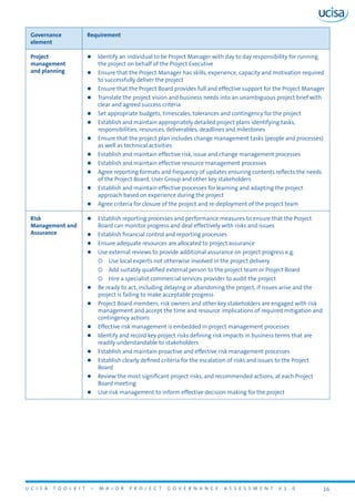 U C I S A T O O L K I T – M A J O R P R O J E C T G O V E R N A N C E A S S E S S M E N T V 1 . 0 16
Governance
element
Requirement
Project
management
and planning
zz Identify an individual to be Project Manager with day to day responsibility for running
the project on behalf of the Project Executive
zz Ensure that the Project Manager has skills, experience, capacity and motivation required
to successfully deliver the project
zz Ensure that the Project Board provides full and effective support for the Project Manager
zz Translate the project vision and business needs into an unambiguous project brief with
clear and agreed success criteria
zz Set appropriate budgets, timescales, tolerances and contingency for the project
zz Establish and maintain appropriately detailed project plans identifying tasks,
responsibilities, resources, deliverables, deadlines and milestones
zz Ensure that the project plan includes change management tasks (people and processes)
as well as technical activities
zz Establish and maintain effective risk, issue and change management processes
zz Establish and maintain effective resource management processes
zz Agree reporting formats and frequency of updates ensuring contents reflects the needs
of the Project Board, User Group and other key stakeholders
zz Establish and maintain effective processes for learning and adapting the project
approach based on experience during the project
zz Agree criteria for closure of the project and re-deployment of the project team
Risk
Management and
Assurance
zz Establish reporting processes and performance measures to ensure that the Project
Board can monitor progress and deal effectively with risks and issues
zz Establish financial control and reporting processes
zz Ensure adequate resources are allocated to project assurance
zz Use external reviews to provide additional assurance on project progress e.g.
{{ Use local experts not otherwise involved in the project delivery
{{ Add suitably qualified external person to the project team or Project Board
{{ Hire a specialist commercial services provider to audit the project
zz Be ready to act, including delaying or abandoning the project, if issues arise and the
project is failing to make acceptable progress
zz Project Board members, risk owners and other key stakeholders are engaged with risk
management and accept the time and resource implications of required mitigation and
contingency actions
zz Effective risk management is embedded in project management processes
zz Identify and record key project risks defining risk impacts in business terms that are
readily understandable to stakeholders
zz Establish and maintain proactive and effective risk management processes
zz Establish clearly defined criteria for the escalation of risks and issues to the Project
Board
zz Review the most significant project risks, and recommended actions, at each Project
Board meeting
zz Use risk management to inform effective decision making for the project
 