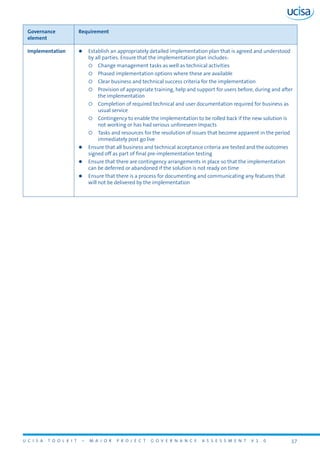 U C I S A T O O L K I T – M A J O R P R O J E C T G O V E R N A N C E A S S E S S M E N T V 1 . 0 17
Governance
element
Requirement
Implementation zz Establish an appropriately detailed implementation plan that is agreed and understood
by all parties. Ensure that the implementation plan includes:
{{ Change management tasks as well as technical activities
{{ Phased implementation options where these are available
{{ Clear business and technical success criteria for the implementation
{{ Provision of appropriate training, help and support for users before, during and after
the implementation
{{ Completion of required technical and user documentation required for business as
usual service
{{ Contingency to enable the implementation to be rolled back if the new solution is
not working or has had serious unforeseen impacts
{{ Tasks and resources for the resolution of issues that become apparent in the period
immediately post go live
zz Ensure that all business and technical acceptance criteria are tested and the outcomes
signed off as part of final pre-implementation testing
zz Ensure that there are contingency arrangements in place so that the implementation
can be deferred or abandoned if the solution is not ready on time
zz Ensure that there is a process for documenting and communicating any features that
will not be delivered by the implementation
 
