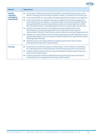 U C I S A T O O L K I T – M A J O R P R O J E C T G O V E R N A N C E A S S E S S M E N T V 1 . 0 19
Element Requirement
Benefits
realisation
and ongoing
improvement
zz Ensure that a credible assessment of the benefits to be delivered by the project, and a
plan for reviewing that the benefits have been realised, is included in the business case
zz Ensure that benefits are measurable and clearly aligned with overall business objectives
zz Ensure that benefits are regularly reviewed and updated as the project progresses to
ensure that they remain realistic – during the project it may become apparent that the
anticipated benefits cannot be fully achieved, or decisions may be taken which affect
the anticipated benefits. Unexpected opportunities to increase benefits may also arise
zz Identify and include activities in the project plan which enable benefits to be
fully realised (e.g. training and education for users, definition of new roles and
responsibilities, collection of performance data and decommissioning of legacy systems)
zz Allocate clear responsibilities and ownership for post project benefits realisation (e.g. by
establishing reviews to track and report on benefits realisation for a defined time period
following project delivery)
zz Identify processes and responsibilities for ongoing improvement of the solution
delivered by the project post implementation
Learning zz Ensure lessons learned from previous similar projects, at the institution or elsewhere,
are understood and are used positively to improve project governance and outcomes
zz Establish effective processes for learning and adapting the project approach based on
experience during the project
zz Conduct post project reviews to identify the learning from the project and how any
outstanding issues emerging from the project will be handled
 