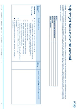 UCISATOOLKIT–MAJORPROJECTGOVERNANCEASSESSMENTV1.021
MajorProjectstatusassessmentscorecard
Guidance:ThisassessmenttoolshouldbecompletedbymembersoftheProjectBoard,UserGroupandotherkeyprojectstakeholders.Pleasecompletethequestionnaire
providingyourviewsonthecurrentstatusoftheproject.EnteryourscoreforeachGovernanceElementintherange0–10where0isnotstarted,1–3isemergingand/or
incomplete,4–6isprogressingtowardsbestpracticeand7–10ismaturewithclearevidenceofpositiveimpact.Pleasebrieflystatethereasonsforyourscoringandany
suggestionsforimprovement.
			
Project:
AssessorNameandOrganisation/Unit:
ProjectRole:
DateofAssessment:
Governance
element
EvaluationquestionsScore
(0–10)
Reasonsforscoring/Suggestionsforimprovement
CREATEVISION
Visionforchange
zzArethereclearandeasilyunderstandablestatementsof:
{{Currentproblemsandtheneedforchange?Arethesestatements
backedupbyevidencefromsourcessuchasuserfeedback,
performancemeasuresand/orHelpDeskstatistics?
{{Businessdriversfortheproject?
{{Benefitsthatareexpectedtobedeliveredbytheproject
{{Howthingswillbefromabusiness,userandtechnology
perspectivewhentheprojectiscomplete?
{{Projectscope,objectives,successcriteriaandroadmapfordelivery?
zzIsthevisionbeingmaintainedanddevelopedastheproject
progresses?
zzIsthevisionregularlycommunicatedandreinforcedforallproject
stakeholders?
 