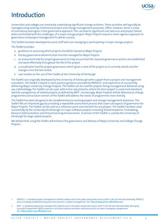 U C I S A T O O L K I T – M A J O R P R O J E C T G O V E R N A N C E A S S E S S M E N T V 1 . 0 1
1	 PRINCE2 – a standard project management method, widely used in the public and private sectors, both in the UK and internationally. PRINCE2
aims to embody established and proven best practice in project management. See: http://www.prince-officialsite.com
2	 MSP – a standard programme management method used in the public and private sectors, both in the UK and internationally. Managing
Successful Programmes (MSP) comprises a set of best practice principles and processes for use when managing a programme. 	
See: http://www.msp-officialsite.com
Introduction
Universities and colleges are constantly undertaking significant change activities. These activities will typically be
managed using existing institutional project and change management processes. Often, however, there is a lack
of consistency and rigour in the governance approach. This can lead to significant cost overruns and project failure
when confronted with the challenges of a major change project. Major Projects require a more rigorous approach to
governance and project management to deliver success.
This Toolkit has been developed to assist staff who are managing or participating in major change projects.
The Toolkit provides:
a.	 guidance on assessing which projects should be classed as Major Projects
b.	 the key governance elements that must be managed for Major Projects
c.	 an assessment tool for project governance to help ensure that the required governance actions are established
and work effectively throughout the life of the project
d.	 a visualisation tool for project governance which gives a view of the project as it currently stands and the
changes since the last review
e.	 case studies on the use of the Toolkit at the University of Edinburgh
The Toolkit was originally developed by the University of Edinburgh with support from a project and management
consultant. The Toolkit is based on best practice guidance provided by PRINCE21
and experience of successfully
delivering Major University Change Projects. The Toolkit can be used for projects being managed and delivered using
any methodology. The Toolkit can be used, with minor adjustments, where the term project is used more loosely to
identify a programme of related projects as defined by MSP2
. Increasingly, Major Projects will be delivered as change
programmes and a future version of the Toolkit will address the needs of programmes more directly.
The Toolkit has been designed to be complementary to existing project and change management processes. The
Toolkit fills an important gap by providing a repeatable assessment process that covers all aspects of governance for
Major Projects. The Toolkit can be used as a reference point and checklist for any project. The Toolkit has been used
successfully by the University of Edinburgh on major software projects including Shared Academic Timetabling,
Research Administration and Virtual Learning Environments. A version of the Toolkit is used by the University of
Edinburgh for large capital projects.
We believe that using the Toolkit will enhance the governance and delivery of Major University and College Change
Projects.
 