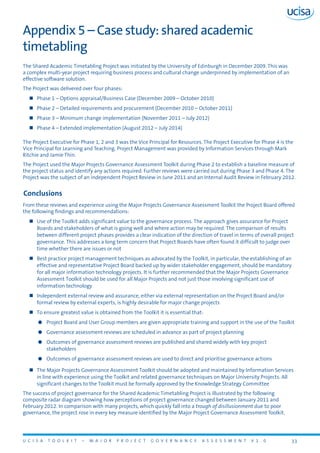 U C I S A T O O L K I T – M A J O R P R O J E C T G O V E R N A N C E A S S E S S M E N T V 1 . 0 33
Appendix 5 – Case study: shared academic
timetabling
The Shared Academic Timetabling Project was initiated by the University of Edinburgh in December 2009. This was
a complex multi-year project requiring business process and cultural change underpinned by implementation of an
effective software solution.
The Project was delivered over four phases:
„„ Phase 1 – Options appraisal/Business Case (December 2009 – October 2010)
„„ Phase 2 – Detailed requirements and procurement (December 2010 – October 2011)
„„ Phase 3 – Minimum change implementation (November 2011 – July 2012)
„„ Phase 4 – Extended implementation (August 2012 – July 2014)
The Project Executive for Phase 1, 2 and 3 was the Vice Principal for Resources. The Project Executive for Phase 4 is the
Vice Principal for Learning and Teaching. Project Management was provided by Information Services through Mark
Ritchie and Jamie Thin.
The Project used the Major Projects Governance Assessment Toolkit during Phase 2 to establish a baseline measure of
the project status and identify any actions required. Further reviews were carried out during Phase 3 and Phase 4. The
Project was the subject of an independent Project Review in June 2011 and an Internal Audit Review in February 2012.
Conclusions
From these reviews and experience using the Major Projects Governance Assessment Toolkit the Project Board offered
the following findings and recommendations:
„„ Use of the Toolkit adds significant value to the governance process. The approach gives assurance for Project
Boards and stakeholders of what is going well and where action may be required. The comparison of results
between different project phases provides a clear indication of the direction of travel in terms of overall project
governance. This addresses a long term concern that Project Boards have often found it difficult to judge over
time whether there are issues or not
„„ Best practice project management techniques as advocated by the Toolkit, in particular, the establishing of an
effective and representative Project Board backed up by wider stakeholder engagement, should be mandatory
for all major information technology projects. It is further recommended that the Major Projects Governance
Assessment Toolkit should be used for all Major Projects and not just those involving significant use of
information technology
„„ Independent external review and assurance, either via external representation on the Project Board and/or
formal review by external experts, is highly desirable for major change projects
„„ To ensure greatest value is obtained from the Toolkit it is essential that:
zz Project Board and User Group members are given appropriate training and support in the use of the Toolkit
zz Governance assessment reviews are scheduled in advance as part of project planning
zz Outcomes of governance assessment reviews are published and shared widely with key project
stakeholders
zz Outcomes of governance assessment reviews are used to direct and prioritise governance actions
„„ The Major Projects Governance Assessment Toolkit should be adopted and maintained by Information Services
in line with experience using the Toolkit and related governance techniques on Major University Projects. All
significant changes to the Toolkit must be formally approved by the Knowledge Strategy Committee
The success of project governance for the Shared Academic Timetabling Project is illustrated by the following
composite radar diagram showing how perceptions of project governance changed between January 2011 and
February 2012. In comparison with many projects, which quickly fall into a trough of disillusionment due to poor
governance, the project rose in every key measure identified by the Major Project Governance Assessment Toolkit.
 