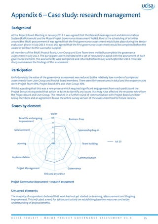 U C I S A T O O L K I T – M A J O R P R O J E C T G O V E R N A N C E A S S E S S M E N T V 1 . 0 35
Appendix 6 – Case study: research management
Background
At the Project Board Meeting in January 2013 it was agreed that the Research Management and Administration
System (RMAS) would use the Major Project Governance Assessment Toolkit. Due to the scheduling of activities
around the RMAS procurement it was agreed that the first governance assessment would take place during the tender
evaluation phase in July 2013. It was also agreed that the first governance assessment would be completed before the
award of contract to the successful supplier.
All members of the RMAS Project Board, User Group and Core Team were invited to complete the governance
assessment in July 2013. The participants were provided with a set of resources to assist with the assessment of each
governance element. The assessments were completed and returned between July and September 2013. This case
study summarises the findings of this assessment.
Participation
Unfortunately, the value of the governance assessment was reduced by the relatively low number of completed
assessments from User Group and Project Board members. There were thirteen returns in total and the response rates
were: Project Team 69%, Project Board 47% and User Group 30%.
Whilst accepting that this was a new process which required significant engagement from each participant the
Project Executive requested that action be taken to identify any issues that may have affected the response rates from
the Project Board and User Group. This resulted in a further round of communication with Project Board and User
Group members and an agreement to use the online survey version of the assessment tool for future reviews.
Scores by element
Vision
Learning
Measurement
Implementation
Project Management
Risk and assurance
Governance
Communication
Team building
Sponsorship buy-in
Business CaseBenefits and ongoing
improvement
0
10
8
6
4
2
Jul 13
Project Governance Assessment – research assessment
Unscored elements
The majority of respondents believed that work had not yet started on Learning, Measurement and Ongoing
Improvement. This indicated a need for action particularly on establishing baseline measures and wider
understanding of project benefits.
 