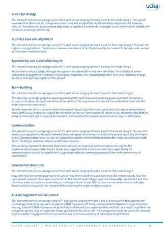 U C I S A T O O L K I T – M A J O R P R O J E C T G O V E R N A N C E A S S E S S M E N T V 1 . 0 36
Vision for change
This element received an average score of 6.4, with scores ranging between 5 and 8, the mode being 7. The overall
view was that the vision for change was understood and accepted by key stakeholders. Responses did, however,
indicate that there was a requirement to provide an updated narrative on the project vision which can be shared with
the wider university community.
Business Case and alignment
This element received an average score of 7.5, with scores ranging between 6 and 10, the mode being 7. This was the
highest scoring element. The business case was considered to be of good quality but needed to be kept under review
as the project moved forward.
Sponsorship and stakeholder buy-in
This element received an average score of 5.7, with scores ranging between 4 and 8, the mode being 5.
Respondents indicated that, although the appropriate stakeholders had been identified, the visibility of senior
stakeholder engagement needed to be increased. Responses also indicated that more work was needed to engage
Research Principal Investigators in the project.
Team building
This element received an average score of 6.5, with scores ranging between 5 and 10, the mode being 6.
The team was generally judged as working well together with respondents noting good input from the delivery
partners in Finance, Research and Information Services. The requirement to extend the reach of the team into the
wider community was noted.
Several responses related concerns about the overall resourcing of the team, particularly during the period where
many staff would also be working on the Research Excellence Framework (REF) return. It was recommended that the
delivery timescales and resourcing be reviewed to ensure that the project can continue to progress effectively.
Communication
This element received an average score of 5.5, with scores ranging between 4 and 8, the mode being 6. This was the
lowest scoring element. Assessors believed there was good communication within the project team and the Project
Board. Communication with the User Group was considered inferior to that between the Project Board and Project
Team. The Project wiki was noted as an effective resource.
Almost every respondent identified that there had to be an improved communications strategy for the
implementation phase of the Project. It was also suggested that a sub-team with the responsibility for
communications should be established to coordinate effective communications with the wider community of
stakeholders.
Governance structures
This element received an average score of 6.8, with scores ranging between 5 and 10, the mode being 7.
It was felt that the correct governance structures had been established but that these did not necessarily have the
right people involved. There were concerns that the Schools and Colleges were not adequately represented and that
there was a lack of academic leadership on the Project Board. It was felt that the membership of both the Project
Board and User Group must be reviewed before starting the implementation project.
Risk management and assurance
This element received an average score of 7, with scores ranging between 5 and 8. Assessors felt that appropriate
risk management processes were in place but that they were not being used consistently to inform project decision
making. It was felt that risk owners may not fully understand their responsibilities and that, as a result, important risk
mitigation actions may be neglected. It was agreed that the end to end risk management processes must be reviewed
to ensure better engagement from risk owners and to increase visibility of risks to the Project Board.
 