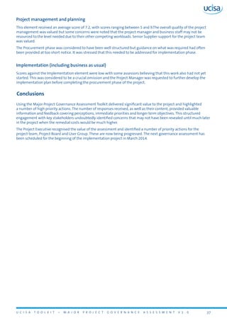 U C I S A T O O L K I T – M A J O R P R O J E C T G O V E R N A N C E A S S E S S M E N T V 1 . 0 37
Project management and planning
This element received an average score of 7.2, with scores ranging between 5 and 9.The overall quality of the project
management was valued but some concerns were noted that the project manager and business staff may not be
resourced to the level needed due to their other competing workloads. Senior Supplier support for the project team
was valued.
The Procurement phase was considered to have been well structured but guidance on what was required had often
been provided at too short notice. It was stressed that this needed to be addressed for implementation phase.
Implementation (including business as usual)
Scores against the Implementation element were low with some assessors believing that this work also had not yet
started. This was considered to be a crucial omission and the Project Manager was requested to further develop the
implementation plan before completing the procurement phase of the project.
Conclusions
Using the Major Project Governance Assessment Toolkit delivered significant value to the project and highlighted
a number of high priority actions. The number of responses received, as well as their content, provided valuable
information and feedback covering perceptions, immediate priorities and longer term objectives. This structured
engagement with key stakeholders undoubtedly identified concerns that may not have been revealed until much later
in the project when the remedial costs would be much higher.
The Project Executive recognised the value of the assessment and identified a number of priority actions for the
project team, Project Board and User Group. These are now being progressed. The next governance assessment has
been scheduled for the beginning of the implementation project in March 2014.
 